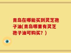 青岛在哪能买到灵芝孢子油(青岛哪里有灵芝孢子油可购买？)