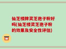 仙芝楼牌灵芝孢子粉好吗(仙芝楼灵芝孢子粉的效果及安全性评估)