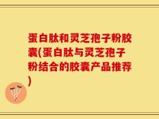 蛋白肽和灵芝孢子粉胶囊(蛋白肽与灵芝孢子粉结合的胶囊产品推荐)