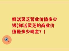 鲜活灵芝营业价值多少钱(鲜活灵芝的商业价值是多少现金？)