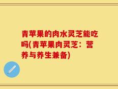 青苹果的肉水灵芝能吃吗(青苹果肉灵芝：营养与养生兼备)
