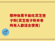 那种体质不能吃灵芝孢子粉(灵芝孢子粉并非所有人都适合使用)