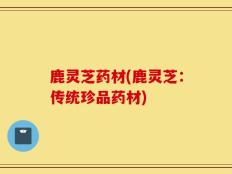 鹿灵芝药材(鹿灵芝：传统珍品药材)