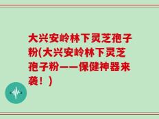 大兴安岭林下灵芝孢子粉(大兴安岭林下灵芝孢子粉——保健神器来袭！)