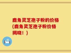 鹿角灵芝孢子粉的价格(鹿角灵芝孢子粉价格揭晓！)