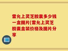 雷允上灵芝胶囊多少钱一盒图片(雷允上灵芝胶囊盒装价格及图片分享