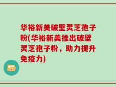 华裕新美破壁灵芝孢子粉(华裕新美推出破壁灵芝孢子粉，助力提升免疫力)