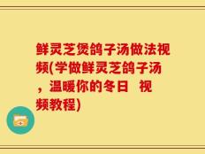 鲜灵芝煲鸽子汤做法视频(学做鲜灵芝鸽子汤，温暖你的冬日  视频教程)