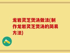 龙岩灵芝煲汤做法(制作龙岩灵芝煲汤的简易方法)