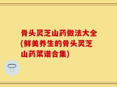 骨头灵芝山药做法大全(鲜美养生的骨头灵芝山药菜谱合集)
