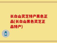 长白山灵芝特产黑色正品(长白山黑色灵芝正品特产)