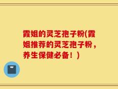 霞姐的灵芝孢子粉(霞姐推荐的灵芝孢子粉，养生保健必备！)