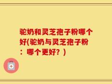 驼奶和灵芝孢子粉哪个好(驼奶与灵芝孢子粉：哪个更好？)