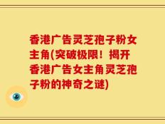 香港广告灵芝孢子粉女主角(突破极限！揭开香港广告女主角灵芝孢子粉的神奇之谜)