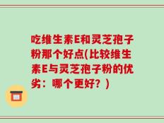 吃维生素E和灵芝孢子粉那个好点(比较维生素E与灵芝孢子粉的优劣：哪个更好？)