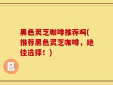 黑色灵芝咖啡推荐吗(推荐黑色灵芝咖啡，绝佳选择！)