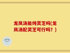 龙凤汤能炖灵芝吗(龙凤汤配灵芝可行吗？)