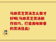 马蹄灵芝煲汤怎么做才好喝(马蹄灵芝煲汤制作技巧，打造美味鲜香的煲汤佳品)