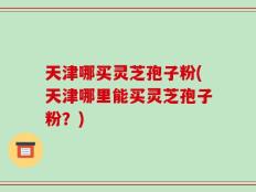 天津哪买灵芝孢子粉(天津哪里能买灵芝孢子粉？)