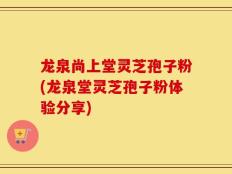 龙泉尚上堂灵芝孢子粉(龙泉堂灵芝孢子粉体验分享)