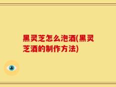 黑灵芝怎么泡酒(黑灵芝酒的制作方法)