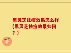 黑灵芝祛痘效果怎么样(黑灵芝祛痘效果如何？)