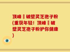 顶峰箄破壁灵芝孢子粉(重获年轻！顶峰箄破壁灵芝孢子粉护你健康)