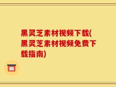 黑灵芝素材视频下载(黑灵芝素材视频免费下载指南)