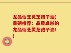 龙品仙芝灵芝孢子油(重磅推荐：品质卓越的龙品仙芝灵芝孢子油！)