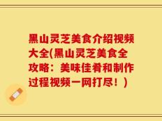 黑山灵芝美食介绍视频大全(黑山灵芝美食全攻略：美味佳肴和制作过程视频一网打尽！)
