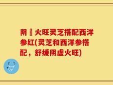阴虛火旺灵芝搭配西洋参红(灵芝和西洋参搭配，舒缓阴虚火旺)