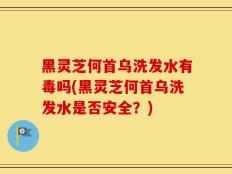 黑灵芝何首乌洗发水有毒吗(黑灵芝何首乌洗发水是否安全？)