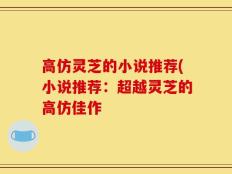 高仿灵芝的小说推荐(小说推荐：超越灵芝的高仿佳作