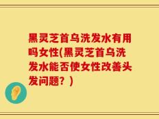 黑灵芝首乌洗发水有用吗女性(黑灵芝首乌洗发水能否使女性改善头发问题？)