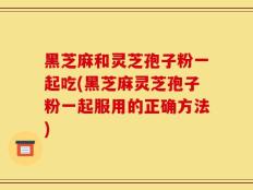黑芝麻和灵芝孢子粉一起吃(黑芝麻灵芝孢子粉一起服用的正确方法)