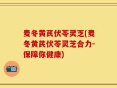 麦冬黄芪伏苓灵芝(麦冬黄芪伏苓灵芝合力-保障你健康)