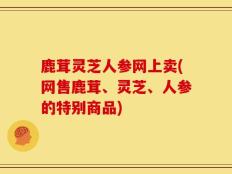 鹿茸灵芝人参网上卖(网售鹿茸、灵芝、人参的特别商品)