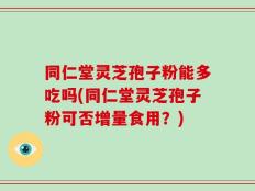同仁堂灵芝孢子粉能多吃吗(同仁堂灵芝孢子粉可否增量食用？)