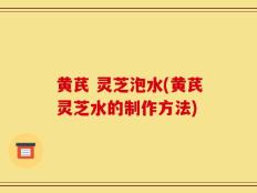 黄芪 灵芝泡水(黄芪灵芝水的制作方法)