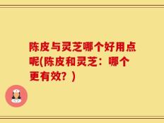 陈皮与灵芝哪个好用点呢(陈皮和灵芝：哪个更有效？)