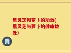 黑灵芝和萝卜的功效(黑灵芝与萝卜的健康益处)