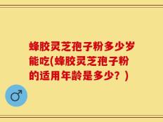 蜂胶灵芝孢子粉多少岁能吃(蜂胶灵芝孢子粉的适用年龄是多少？)