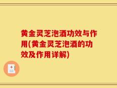 黄金灵芝泡酒功效与作用(黄金灵芝泡酒的功效及作用详解)