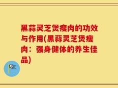 黑蒜灵芝煲瘦肉的功效与作用(黑蒜灵芝煲瘦肉：强身健体的养生佳品)