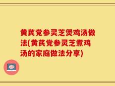 黄芪党参灵芝煲鸡汤做法(黄芪党参灵芝煮鸡汤的家庭做法分享)