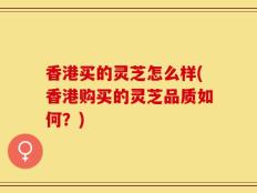 香港买的灵芝怎么样(香港购买的灵芝品质如何？)