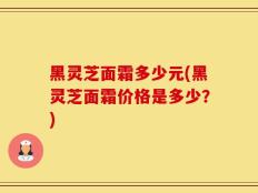 黑灵芝面霜多少元(黑灵芝面霜价格是多少？)