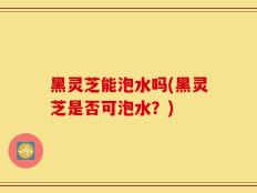 黑灵芝能泡水吗(黑灵芝是否可泡水？)