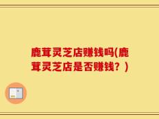 鹿茸灵芝店赚钱吗(鹿茸灵芝店是否赚钱？)