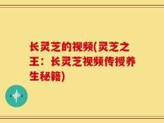 长灵芝的视频(灵芝之王：长灵芝视频传授养生秘籍)